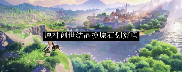 原神创世结晶换原石划算吗