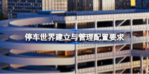 停车世界建立与管理配置要求 停车世界建立与管理配置要求一览(图1)