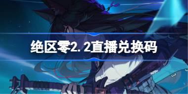 绝区零2.2直播兑换码 绝区零2.2前瞻兑换码大全