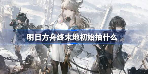 明日方舟终末地初始抽什么好 明日方舟终末地初始角色推荐(图1)