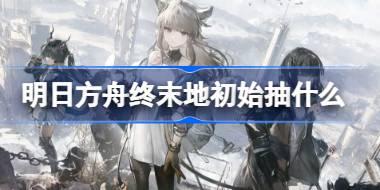 明日方舟终末地初始抽什么好 明日方舟终末地初始角色推荐