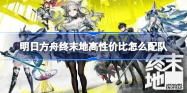 明日方舟终末地高性价比怎么配队 明日方舟终末地高性价比配队推荐